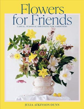 Flowers for Friends: Casual, seasonal arranging for gardeners by Julia Atkinson-Dunn
