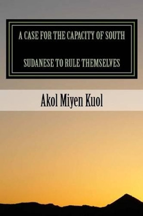 A Case for the Capacity of South Sudanese to Rule Themselves by Akol Miyen Kuol 9781495993862