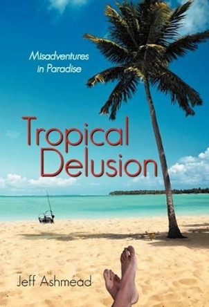 Tropical Delusion: Misadventures in Paradise by Jeff Ashmead 9781475921946