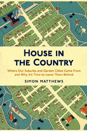 House in the Country: Where Our Suburbs and Garden Cities Came From and Why it's Time to Leave Them Behind by Simon Matthews