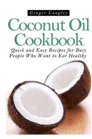 Coconut Oil Cookbook: : Quick and Easy Recipes for Busy People Who Want to Eat Hea by Ginger Langley 9781497514256