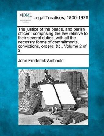 The Justice of the Peace, and Parish Officer: Comprising the Law Relative to Their Several Duties, with All the Necessry Forms of Commitments, Convictions, Orders, &C.. Volume 2 of 3 by John Frederick Archbold 9781240033836