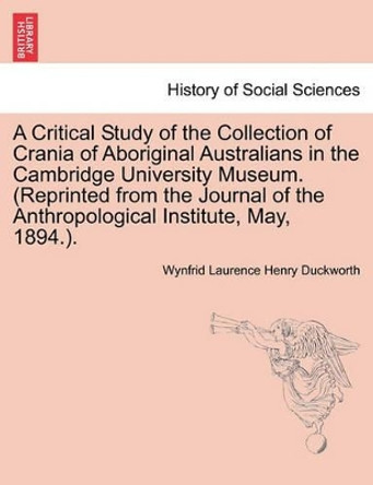 A Critical Study of the Collection of Crania of Aboriginal Australians in the Cambridge University Museum. (Reprinted from the Journal of the Anthropological Institute, May, 1894.). by Wynfrid Laurence Henry Duckworth 9781240917648