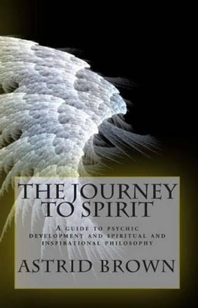 The Journey to Spirit: A Guide to Psychic Development and Spiritual and Inspirational Philosophy by Astrid Brown 9781470197698
