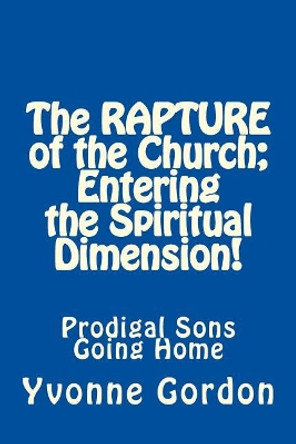 The Rapture of the Church; Entering the Spiritual Dimension!: Prodigal Sons Going Home by Yvonne Gordon 9781466464841