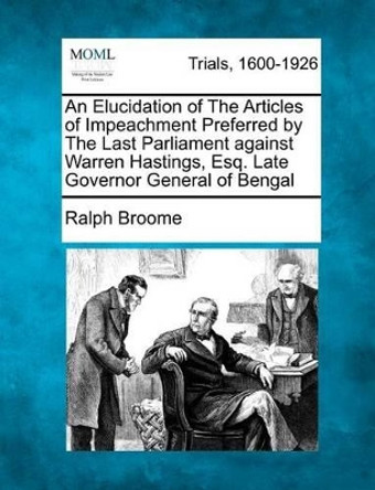 An Elucidation of the Articles of Impeachment Preferred by the Last Parliament Against Warren Hastings, Esq. Late Governor General of Bengal by Ralph Broome 9781275108509