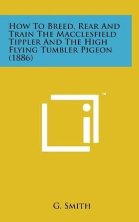 How to Breed, Rear and Train the Macclesfield Tippler and the High Flying Tumbler Pigeon (1886) by G Smith 9781498148832