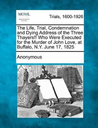 The Life, Trial, Condemnation and Dying Address of the Three Thayers!! Who Were Executed for the Murder of John Love, at Buffalo, N.Y. June 17, 1825 by Anonymous 9781275106055