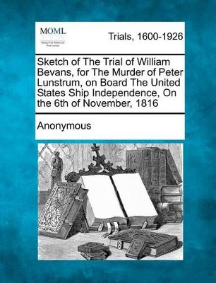 Sketch of the Trial of William Bevans, for the Murder of Peter Lunstrum, on Board the United States' Ship Independence, on the 6th of November, 1816 by Anonymous 9781275103771