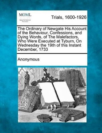 The Ordinary of Newgate His Account of the Behaviour, Confessions, and Dying Words, of the Malefactors, Who Were Executed at Tyburn, on Wednesday the 19th of This Instant December, 1733 by Anonymous 9781275117662