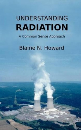 Understanding Radiation: A Common Sense Approach by Blaine N Howard 9781467994231