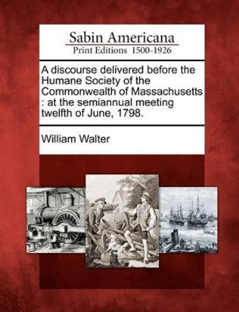 A Discourse Delivered Before the Humane Society of the Commonwealth of Massachusetts: At the Semiannual Meeting Twelfth of June, 1798. by William Walter 9781275603776