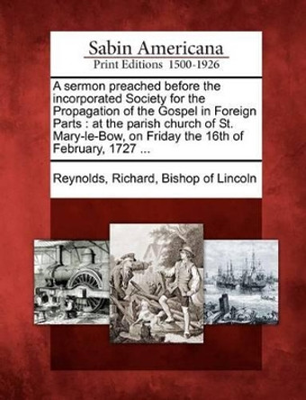 A Sermon Preached Before the Incorporated Society for the Propagation of the Gospel in Foreign Parts: At the Parish Church of St. Mary-Le-Bow, on Friday the 16th of February, 1727 ... by Richard Bishop of Lincoln Reynolds 9781275773356