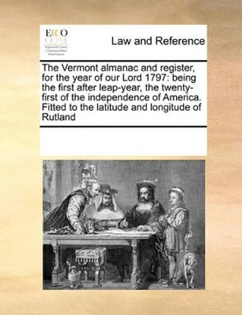 The Vermont Almanac and Register, for the Year of Our Lord 1797: Being the First After Leap-Year, the Twenty-First of the Independence of America. Fitted to the Latitude and Longitude of Rutland by Multiple Contributors 9781171201809