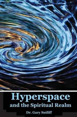 Hyperspace and the Spiritual Realm: Building of the Scriptural Case that the Spiritual Realm is located in the Higher Dimensions of our Space Time Continuum (Hyperspace) by Gary C Sutliff 9781482787931