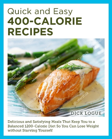 Quick and Easy 400-Calorie Recipes: Delicious and Satisfying Meals That Keep You to a Balanced 1200-Calorie Diet So You Can Lose Weight Without Starving Yourself by Dick Logue 9780760390528