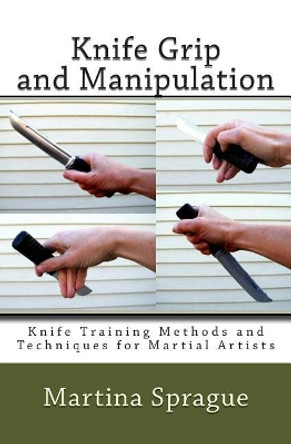 Knife Grip and Manipulation: Knife Training Methods and Techniques for Martial Artists by Martina Sprague 9781482547672