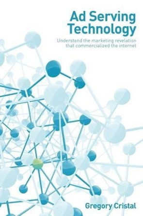 Ad Serving Technology: Understand the Marketing Revelation That Commercialized the Internet by Gregory Cristal 9781484867570