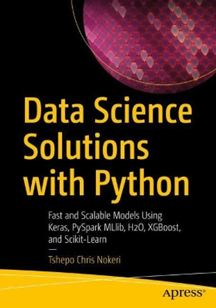 Data Science Solutions with Python: Fast and Scalable Models Using Keras, PySpark MLlib, H2O, XGBoost, and Scikit-Learn by Tshepo Chris Nokeri 9781484277614