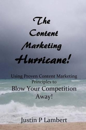 The Content Marketing Hurricane: How to Use Proven Content Marketing Principles to Blow Your Competition Away! by Justin P Lambert 9781492901075