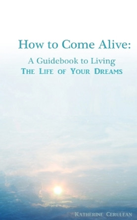 How to Come Alive: A Guidebook to Living the Life of Your Dreams by Katherine a Cerulean 9781493536238