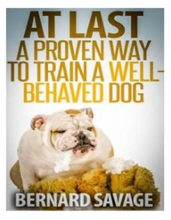 At Last, A Proven Way To Train A Well-Behaved Dog: Training secrets revealed! How to easily train a well-behaved in the next 2 weeks! by Bernard a Savage 9781494260132