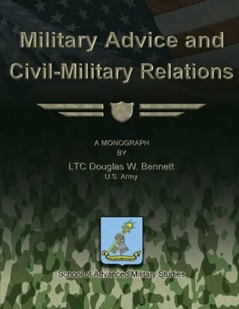 Military Advice and Civil-Military Relations by School Of Advanced Military Studies 9781479329472