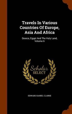 Travels in Various Countries of Europe, Asia and Africa: Greece, Egypt and the Holy Land, Volume 6 by Edward Daniel Clarke 9781344919371