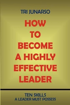 How to Become a Highly Effective Leader: Ten Skills a Leader Must Possess by Tri Junarso 9781440117930