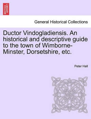 Ductor Vindogladiensis. an Historical and Descriptive Guide to the Town of Wimborne-Minster, Dorsetshire, Etc. by Peter Hall 9781241075521