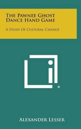 The Pawnee Ghost Dance Hand Game: A Study of Cultural Change by Alexander Lesser 9781258948351