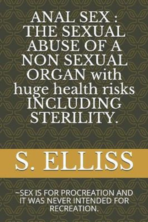 Anal Sex: THE SEXUAL ABUSE OF A NON SEXUAL ORGAN with huge health risks INCLUDING STERILITY.: SEX IS FOR PROCREATION AND IT WAS NEVER INTENDED FOR RECREATION. by S Elliss 9781097906840