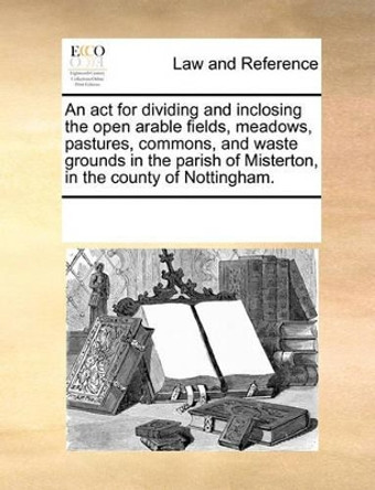 An ACT for Dividing and Inclosing the Open Arable Fields, Meadows, Pastures, Commons, and Waste Grounds in the Parish of Misterton, in the County of Nottingham. by Multiple Contributors 9781170287873