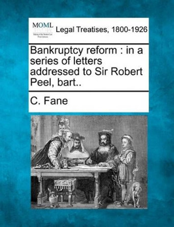 Bankruptcy Reform: In a Series of Letters Addressed to Sir Robert Peel, Bart.. by C Fane 9781240141623