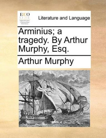 Arminius; A Tragedy. by Arthur Murphy, Esq by Arthur Murphy 9781170631188