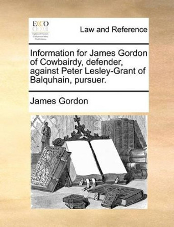 Information for James Gordon of Cowbairdy, Defender, Against Peter Lesley-Grant of Balquhain, Pursuer. by James Gordon 9781170822753