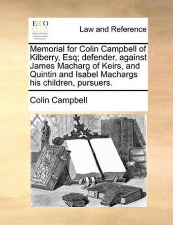 Memorial for Colin Campbell of Kilberry, Esq; Defender, Against James Macharg of Keirs, and Quintin and Isabel Machargs His Children, Pursuers by Colin Campbell 9781170822869