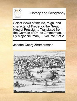 Select Views of the Life, Reign, and Character of Frederick the Great, King of Prussia. ... Translated from the German of Dr. de Zimmerman, ... by Major Neuman, ... Volume 1 of 2 by Johann Georg Zimmermann 9781140910480