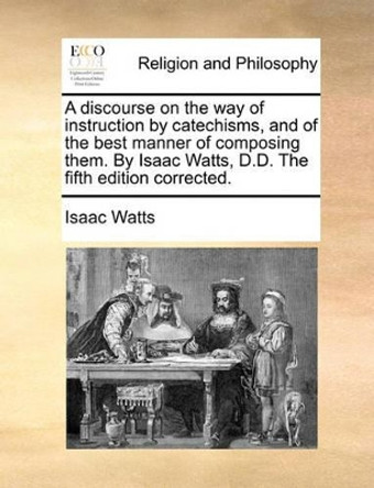 A Discourse on the Way of Instruction by Catechisms, and of the Best Manner of Composing Them. by Isaac Watts, D.D. the Fifth Edition Corrected by Isaac Watts 9781170128626