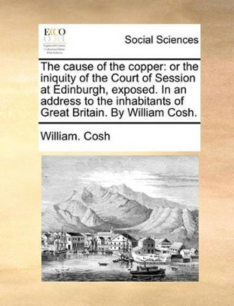 The Cause of the Copper: Or the Iniquity of the Court of Session at Edinburgh, Exposed. in an Address to the Inhabitants of Great Britain. by William Cosh by William Cosh 9781170524282