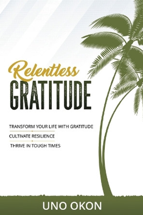 Relentless Gratitude: Transform Your Life with Gratitude Cultivate Resilience Thrive in Tough Times by Uno Okon 9781664272095