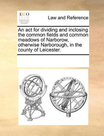 An ACT for Dividing and Inclosing the Common Fields and Common Meadows of Narborow, Otherwise Narborough, in the County of Leicester. by Multiple Contributors 9781170209288