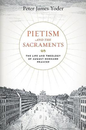 Pietism and the Sacraments: The Life and Theology of August Hermann Francke by Peter James Yoder