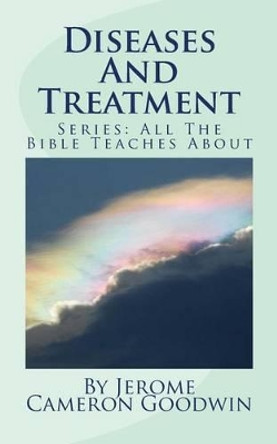 Diseases And Treatment: All The Bible Teaches About by Jerome Cameron Goodwin 9781466262201