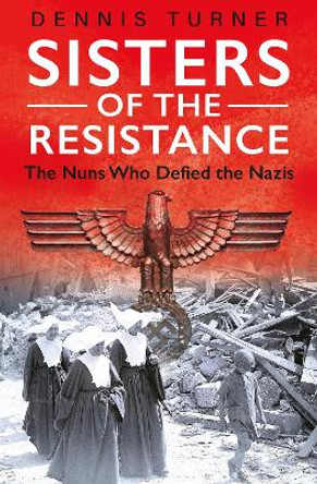 Sisters of the Resistance: The Nuns Who Defied the Nazis by Dennis J. Turner