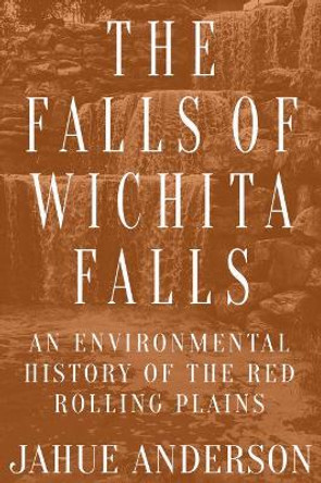 The Falls of Wichita Falls: An Environmental History of the Red Rolling Plains by Jahue Anderson 9781682831564