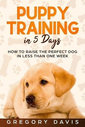 Puppy Training in 5 Days: How to Raise the Perfect Dog in Less Than One Week by Gregory Davis 9781696554800