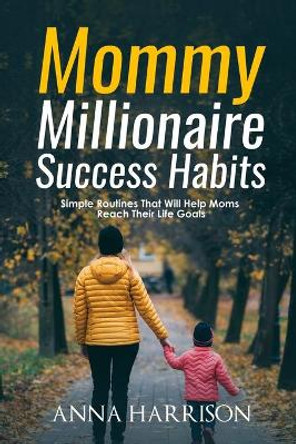 Mommy Millionaire Success Habits: Simple Routines That Will Help Moms Reach Their Life Goals by Anna Harrison 9781702416849