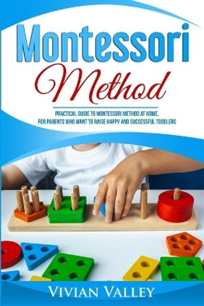 Montessori Method: Practical Guide To Montessori Method At Home, For Parents Who Want To Raise Happy And Successful Toddlers by Vivian Valley 9781704750835