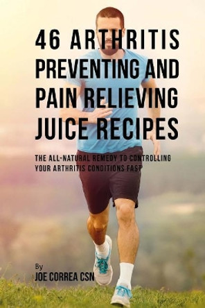 46 Arthritis Preventing and Pain Relieving Juice Recipes: The All-Natural Remedy to Controlling Your Arthritis Conditions Fast by Joe Correa Csn 9781717432384